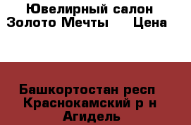 Ювелирный салон “Золото Мечты“. › Цена ­ 0 - Башкортостан респ., Краснокамский р-н, Агидель г. Услуги » Другие   